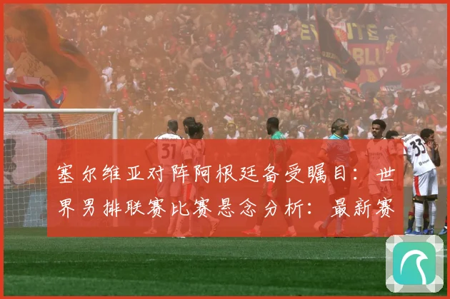 塞尔维亚对阵阿根廷备受瞩目：世界男排联赛比赛悬念分析：最新赛事动态与深度分析