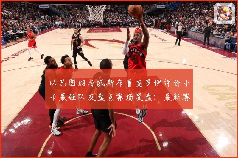 以巴图姆与威斯布鲁克罗伊评价小卡最强队友盘点赛场复盘：最新赛事动态与深度分析