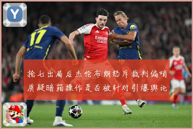抢七出局后杰伦布朗怒斥裁判偏哨质疑暗箱操作是否被针对引爆舆论赛场复盘：最新赛事动态与深度分析