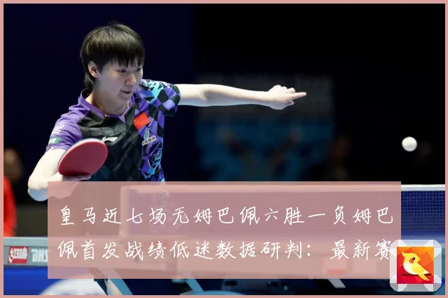 皇马近七场无姆巴佩六胜一负姆巴佩首发战绩低迷数据研判：最新赛事动态与深度分析