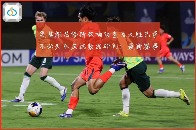复盘维尼修斯双响助皇马大胜巴萨不必列队庆祝数据研判：最新赛事动态与深度分析