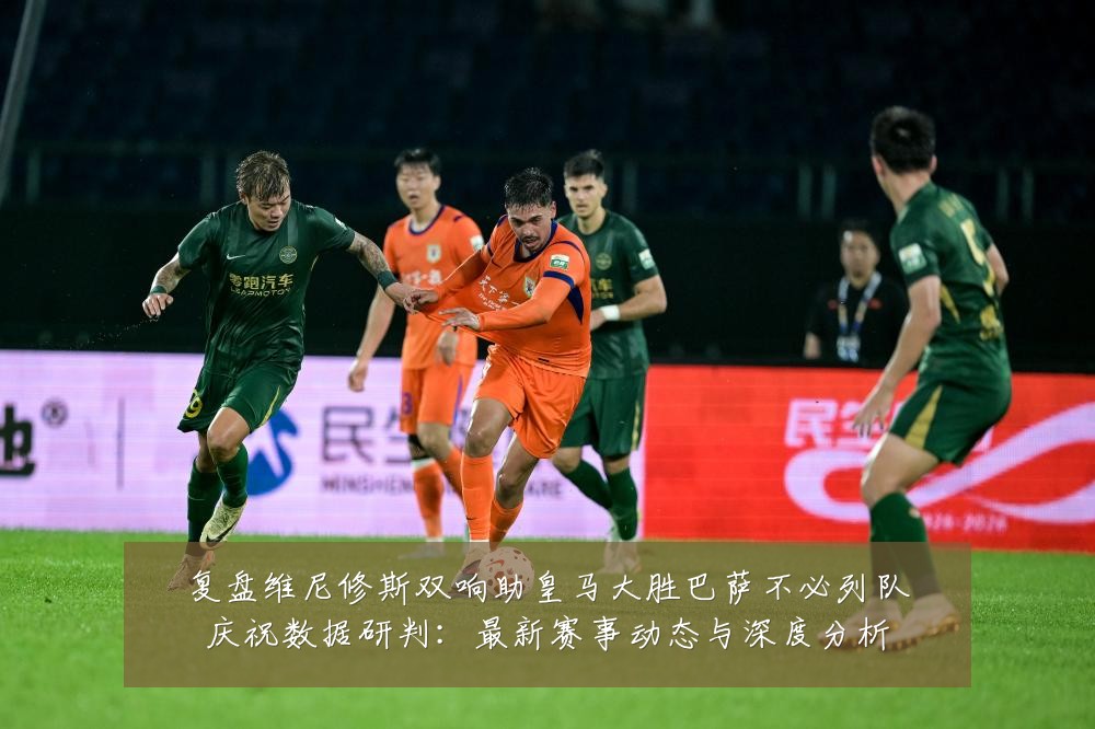复盘维尼修斯双响助皇马大胜巴萨不必列队庆祝数据研判:最新赛事动态与深度分析